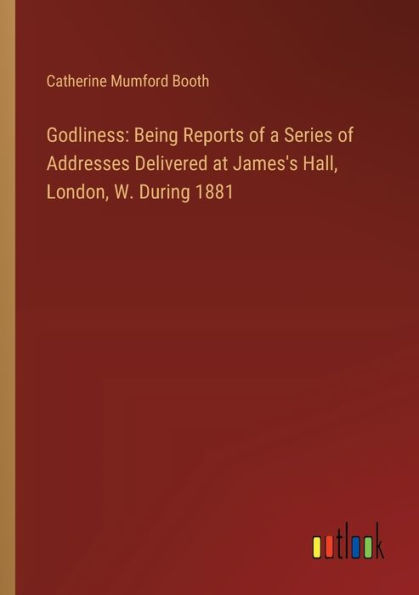 Godliness: Being Reports of a Series Addresses Delivered at James's Hall, London, W. During 1881