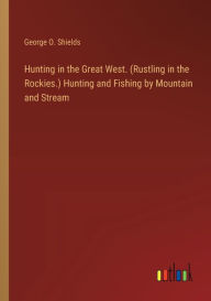 Title: Hunting in the Great West. (Rustling in the Rockies.) Hunting and Fishing by Mountain and Stream, Author: George O Shields