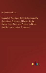 Title: Manual of Veterinary Specific Homeopathy, Comprising Diseases of Horses, Cattle, Sheep, Hogs, Dogs and Poultry, and their Specific Homeopathic Treatment, Author: Frederick Humphreys