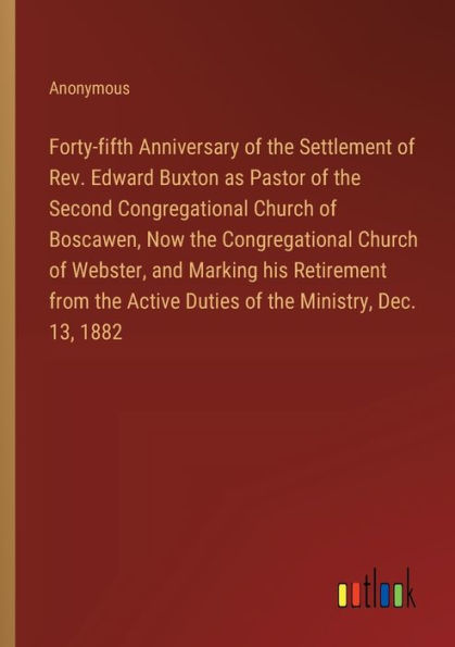 Forty-fifth Anniversary of the Settlement Rev. Edward Buxton as Pastor Second Congregational Church Boscawen, Now Webster, and Marking his Retirement from Active Duties Ministry, Dec. 13, 1882