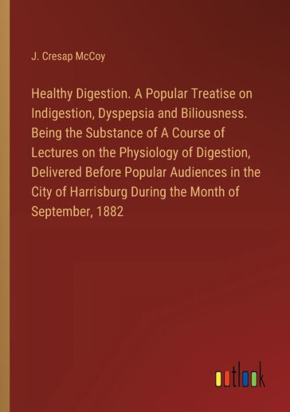 Healthy Digestion. A Popular Treatise on Indigestion, Dyspepsia and Biliousness. Being the Substance of Course Lectures Physiology Digestion, Delivered Before Audiences City Harrisburg During Month September, 1882