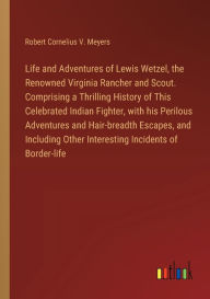 Title: Life and Adventures of Lewis Wetzel, the Renowned Virginia Rancher and Scout. Comprising a Thrilling History of This Celebrated Indian Fighter, with his Perilous Adventures and Hair-breadth Escapes, and Including Other Interesting Incidents of Border-life, Author: Robert Cornelius V Meyers