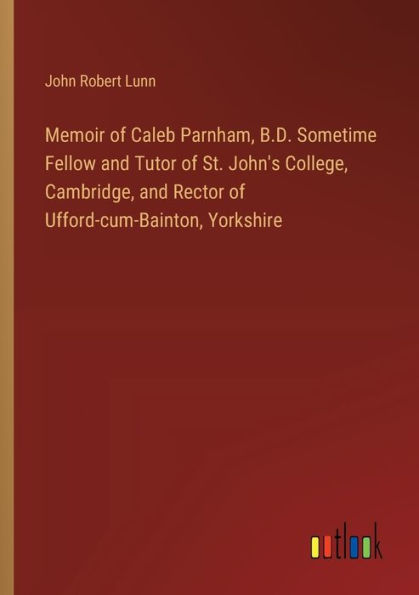 Memoir of Caleb Parnham, B.D. Sometime Fellow and Tutor St. John's College, Cambridge, Rector Ufford-cum-Bainton, Yorkshire