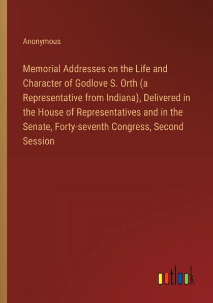 Memorial Addresses on the Life and Character of Godlove S. Orth (a Representative from Indiana), Delivered House Representatives Senate, Forty-seventh Congress, Second Session