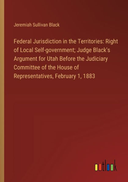 Federal Jurisdiction in the Territories: Right of Local Self-government; Judge Black's Argument for Utah Before the Judiciary Committee of the House of Representatives, February 1, 1883