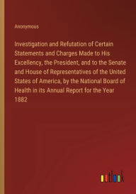 Title: Investigation and Refutation of Certain Statements and Charges Made to His Excellency, the President, and to the Senate and House of Representatives of the United States of America, by the National Board of Health in its Annual Report for the Year 1882, Author: Anonymous