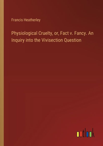 Physiological Cruelty, or, Fact v. Fancy. An Inquiry into the Vivisection Question