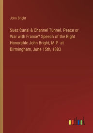 Title: Suez Canal & Channel Tunnel. Peace or War with France? Speech of the Right Honorable John Bright, M.P. at Birmingham, June 15th, 1883, Author: John Bright