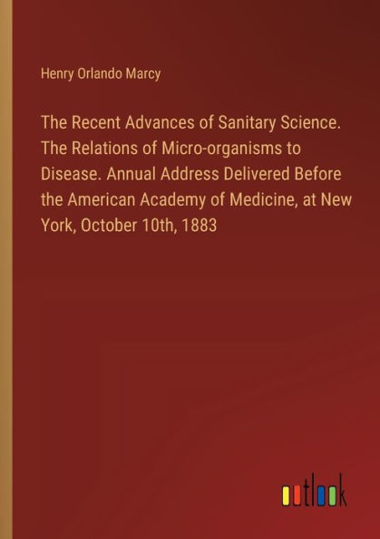 The Recent Advances of Sanitary Science. The Relations of Micro-organisms to Disease. Annual Address Delivered Before the American Academy of Medicine, at New York, October 10th, 1883