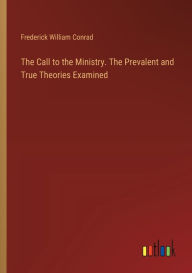 Title: The Call to the Ministry. The Prevalent and True Theories Examined, Author: Frederick William Conrad