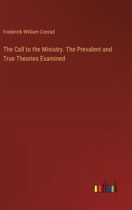 Title: The Call to the Ministry. The Prevalent and True Theories Examined, Author: Frederick William Conrad