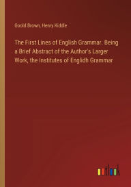 Title: The First Lines of English Grammar. Being a Brief Abstract of the Author's Larger Work, the Institutes of Englidh Grammar, Author: Henry Kiddle