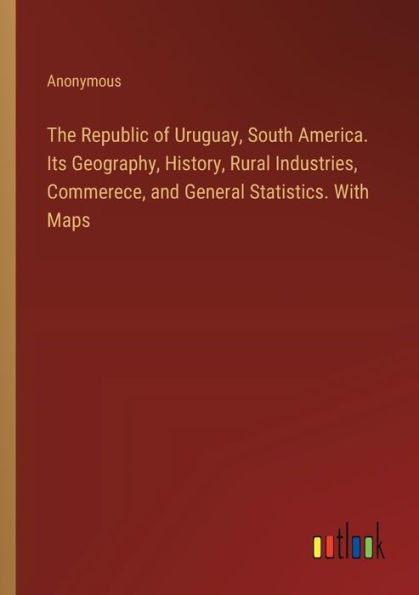 The Republic of Uruguay, South America. Its Geography, History, Rural Industries, Commerece, and General Statistics. With Maps