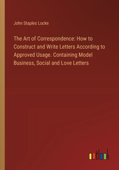 The Art of Correspondence: How to Construct and Write Letters According Approved Usage. Containing Model Business, Social Love