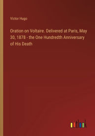 Title: Oration on Voltaire. Delivered at Paris, May 30, 1878 - the One Hundredth Anniversary of His Death, Author: Victor Hugo