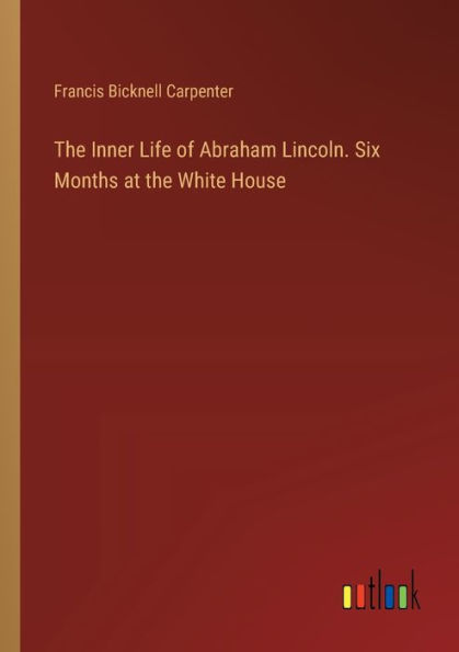 The Inner Life of Abraham Lincoln. Six Months at the White House