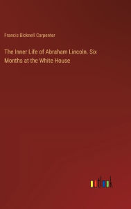 Title: The Inner Life of Abraham Lincoln. Six Months at the White House, Author: Francis Bicknell Carpenter