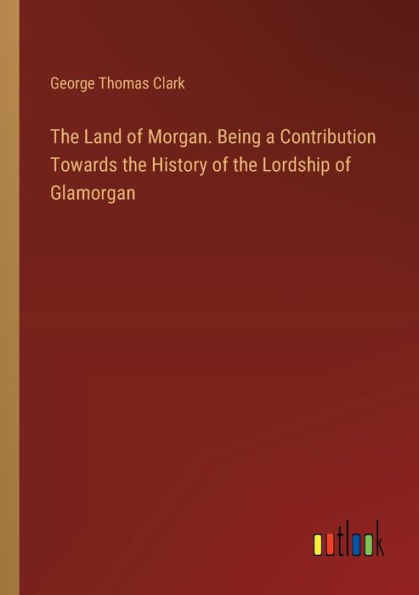 the Land of Morgan. Being a Contribution Towards History Lordship Glamorgan