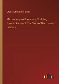 Title: Michael Angelo Buonarroti, Sculptor, Painter, Architect. The Story of His Life and Labours, Author: Charles Christopher Black