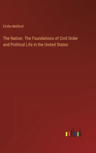 Title: The Nation. The Foundations of Civil Order and Political Life in the United States, Author: Elisha Mulford