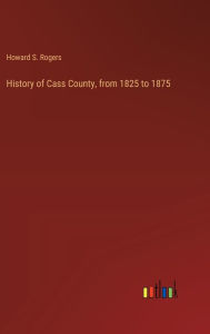 Title: History of Cass County, from 1825 to 1875, Author: Howard S Rogers
