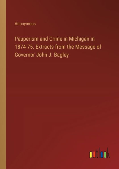 Pauperism and Crime Michigan 1874-75. Extracts from the Message of Governor John J. Bagley