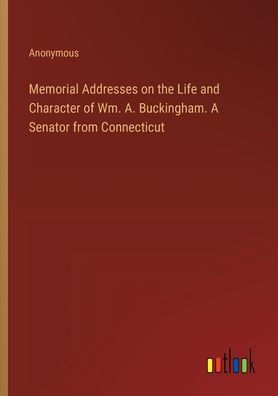 Memorial Addresses on the Life and Character of Wm. A. Buckingham. A Senator from Connecticut