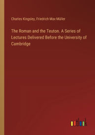 Title: The Roman and the Teuton. A Series of Lectures Delivered Before the University of Cambridge, Author: Charles Kingsley