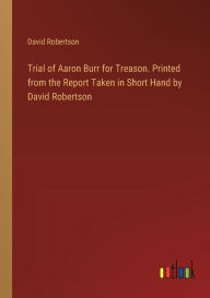 Title: Trial of Aaron Burr for Treason. Printed from the Report Taken in Short Hand by David Robertson, Author: David Robertson