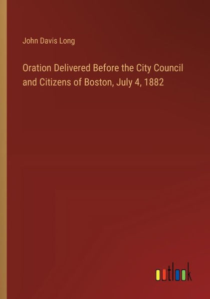 Oration Delivered Before the City Council and Citizens of Boston, July 4, 1882