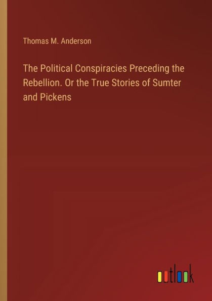 the Political Conspiracies Preceding Rebellion. Or True Stories of Sumter and Pickens