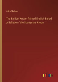 Title: The Earliest Known Printed English Ballad. A Ballade of the Scottysshe Kynge, Author: John Skelton