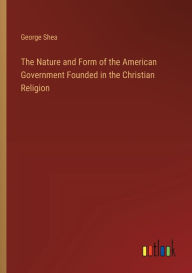 Title: The Nature and Form of the American Government Founded in the Christian Religion, Author: George Shea