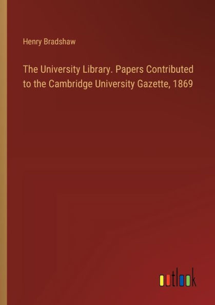 The University Library. Papers Contributed to the Cambridge University Gazette, 1869