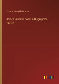 Title: James Russell Lowell. A Biographical Sketch, Author: Francis Henry Underwood