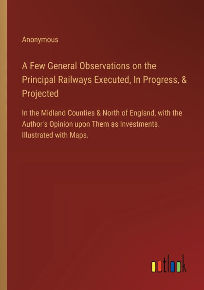 A Few General Observations on the Principal Railways Executed, Progress, & Projected: Midland Counties North of England, with Author's Opinion upon Them as Investments. Illustrated Maps.