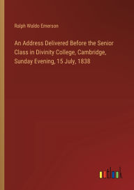 Title: An Address Delivered Before the Senior Class in Divinity College, Cambridge, Sunday Evening, 15 July, 1838, Author: Ralph Waldo Emerson