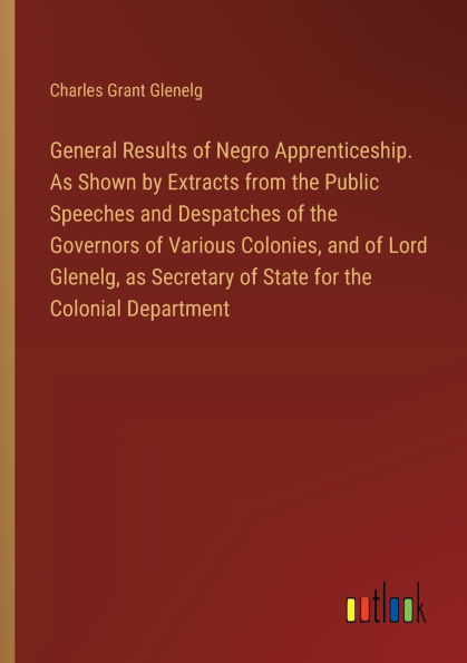 General Results of Negro Apprenticeship. As Shown by Extracts from the Public Speeches and Despatches of the Governors of Various Colonies, and of Lord Glenelg, as Secretary of State for the Colonial Department