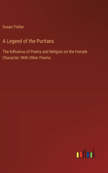 A Legend of the Puritans: The Influence of Poetry and Religion on the Female Character: With Other Poems
