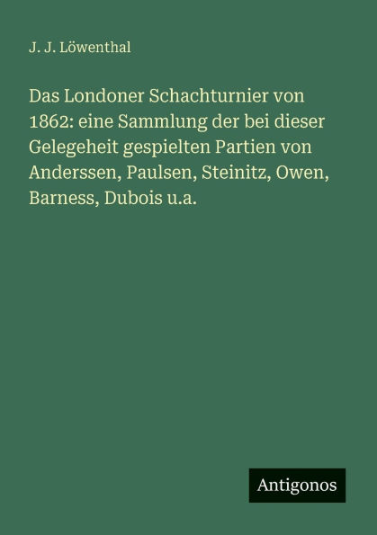 Das Londoner Schachturnier von 1862: eine Sammlung der bei dieser Gelegeheit gespielten Partien von Anderssen, Paulsen, Steinitz, Owen, Barness, Dubois u.a.