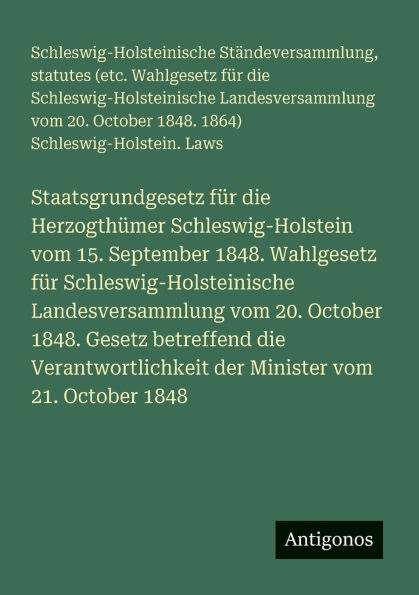 Staatsgrundgesetz fï¿½r die Herzogthï¿½mer Schleswig-Holstein vom 15. September 1848. Wahlgesetz fï¿½r Schleswig-Holsteinische Landesversammlung vom 20. October 1848. Gesetz betreffend die Verantwortlichkeit der Minister vom 21. October 1848
