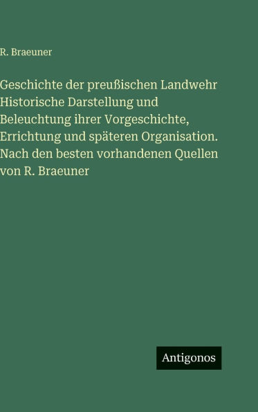 Geschichte der preuÃ¯Â¿Â½ischen Landwehr Historische Darstellung und Beleuchtung ihrer Vorgeschichte, Errichtung und spÃ¯Â¿Â½teren Organisation. Nach den besten vorhandenen Quellen von R. Braeuner