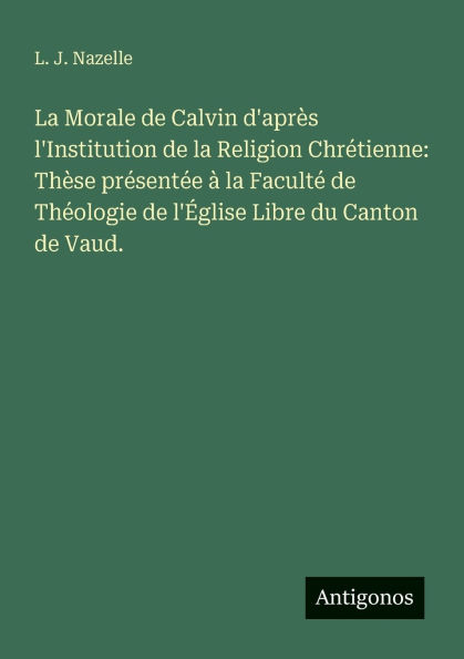 la Morale de Calvin d'apr�s l'Institution Religion Chr�tienne: Th�se pr�sent�e � Facult� Th�ologie l'�glise Libre du Canton Vaud.