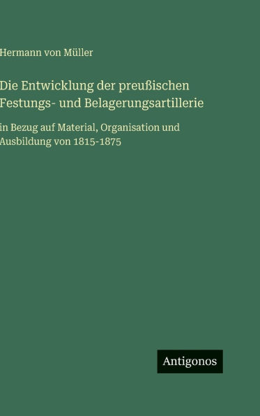 Die Entwicklung der preuï¿½ischen Festungs- und Belagerungsartillerie: in Bezug auf Material, Organisation und Ausbildung von 1815-1875
