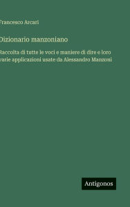 Title: Dizionario manzoniano: Raccolta di tutte le voci e maniere di dire e loro varie applicazioni usate da Alessandro Manzoni, Author: Francesco Arcari