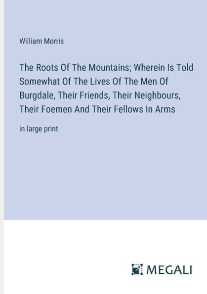 The Roots Of Mountains; Wherein Is Told Somewhat Lives Men Burgdale, Their Friends, Neighbours, Foemen And Fellows Arms: large print