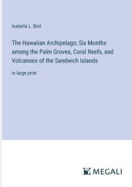 Title: The Hawaiian Archipelago; Six Months among the Palm Groves, Coral Reefs, and Volcanoes of the Sandwich Islands: in large print, Author: Isabella L Bird