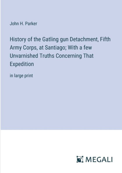 History of the Gatling gun Detachment, Fifth Army Corps, at Santiago; With a few Unvarnished Truths Concerning That Expedition: large print