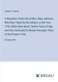 Title: A Narrative of the Life of Mrs. Mary Jemison; Who Was Taken by the Indians, in the Year 1755, When Only about Twelve Years of Age, and Has Continued to Reside Amongst Them to the Present Time: in large print, Author: James E Seaver