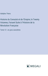 Title: Histoire du Consulat et de l'Empire; In Twenty Volumes, Faisant Suite ï¿½ l'Histoire de la Rï¿½volution Franï¿½aise: Tome 12 - en gros caractï¿½res, Author: Adolphe Thiers